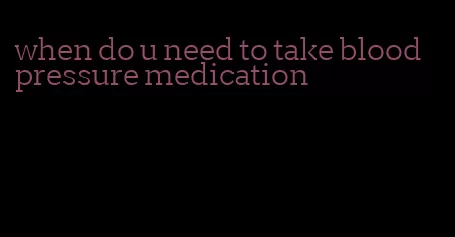 when do u need to take blood pressure medication