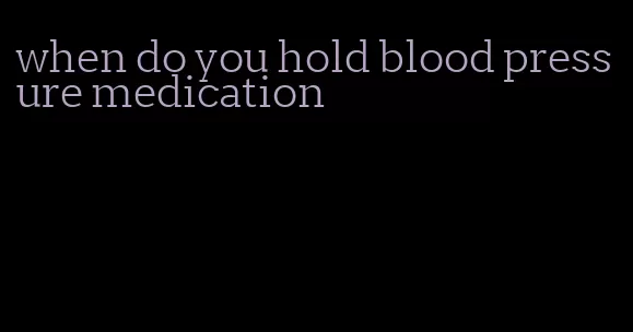 when do you hold blood pressure medication