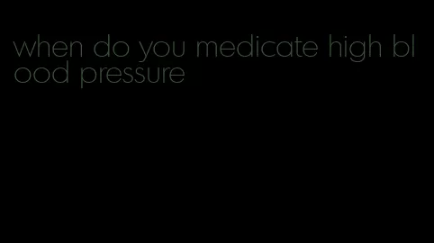 when do you medicate high blood pressure