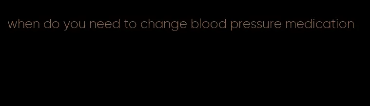 when do you need to change blood pressure medication