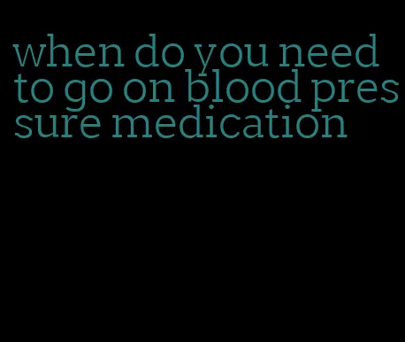 when do you need to go on blood pressure medication