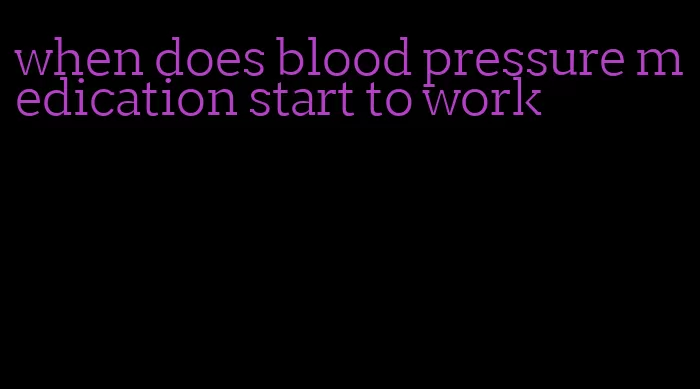 when does blood pressure medication start to work