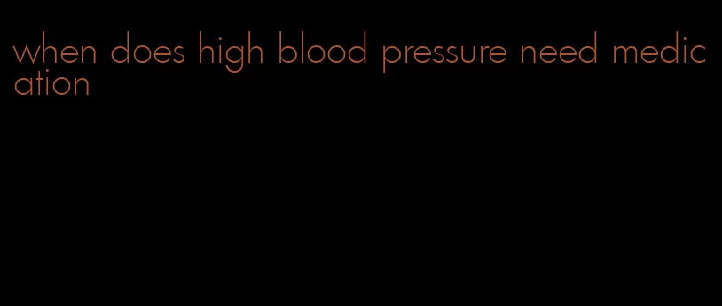 when does high blood pressure need medication