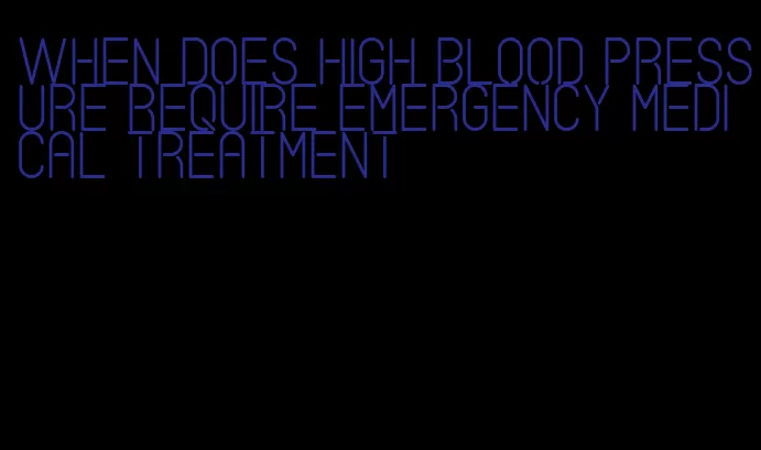 when does high blood pressure require emergency medical treatment