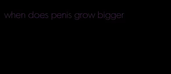 when does penis grow bigger