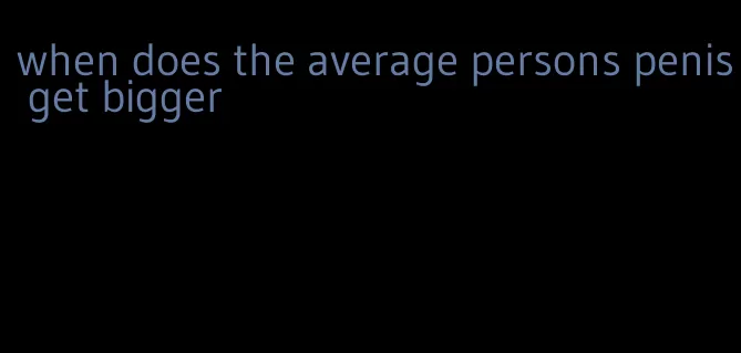 when does the average persons penis get bigger