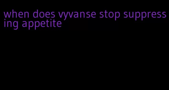 when does vyvanse stop suppressing appetite