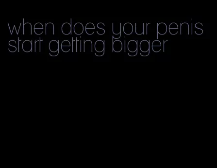 when does your penis start getting bigger