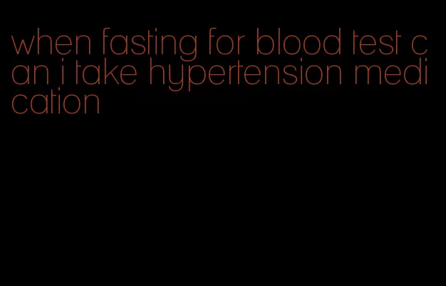 when fasting for blood test can i take hypertension medication