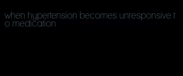 when hypertension becomes unresponsive to medication