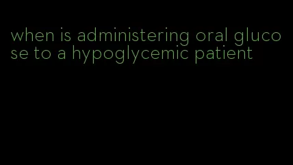 when is administering oral glucose to a hypoglycemic patient