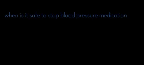 when is it safe to stop blood pressure medication