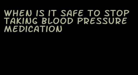 when is it safe to stop taking blood pressure medication