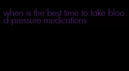 when is the best time to take blood pressure medications