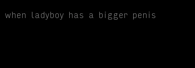 when ladyboy has a bigger penis