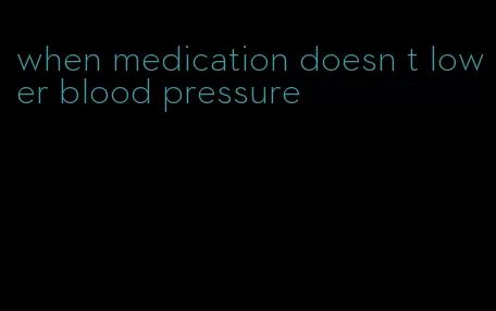 when medication doesn t lower blood pressure