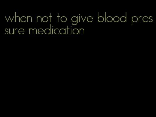 when not to give blood pressure medication