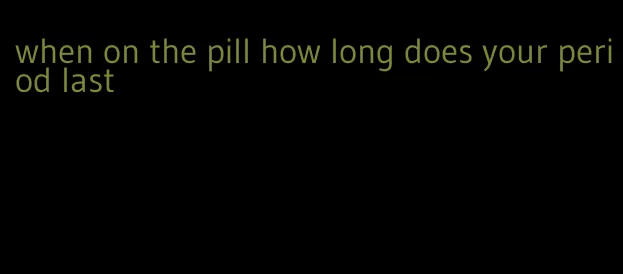 when on the pill how long does your period last