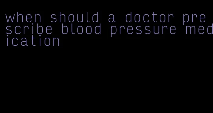 when should a doctor prescribe blood pressure medication