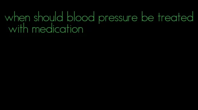 when should blood pressure be treated with medication