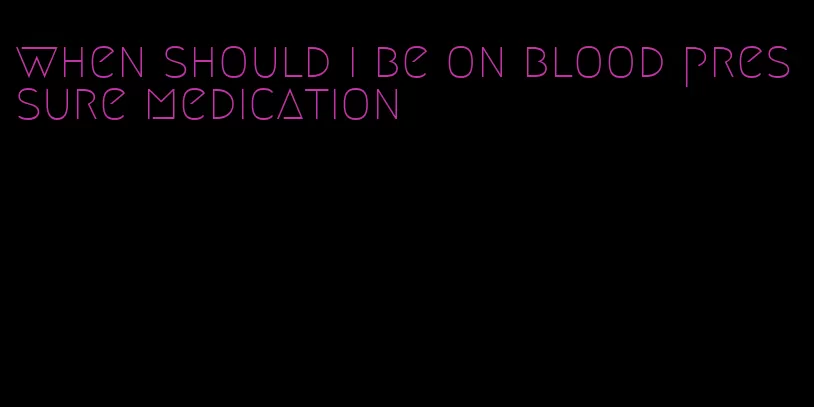 when should i be on blood pressure medication