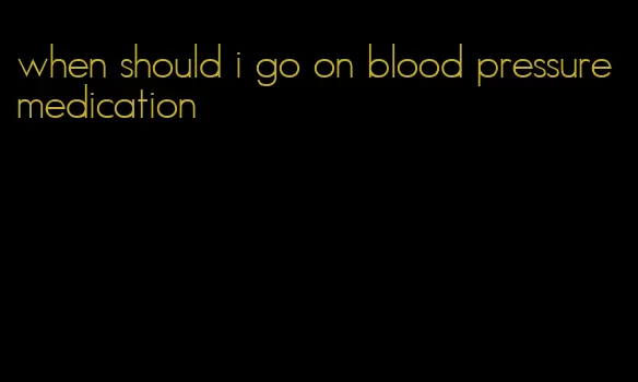 when should i go on blood pressure medication