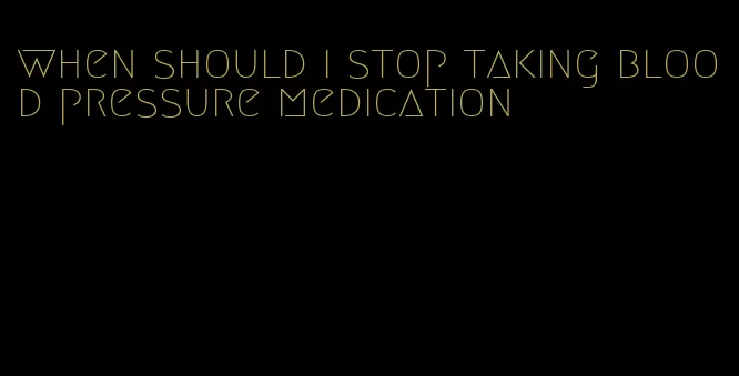 when should i stop taking blood pressure medication