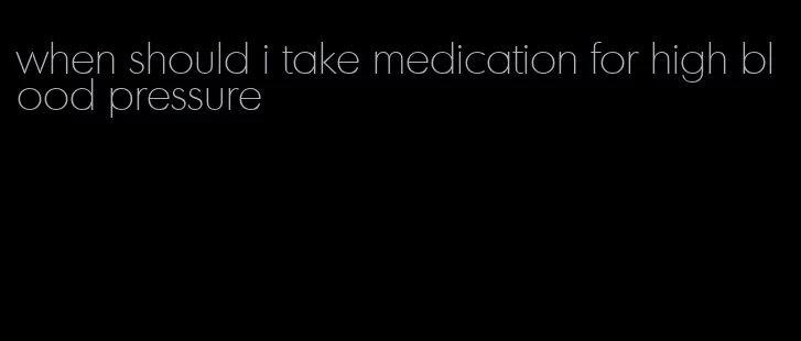 when should i take medication for high blood pressure