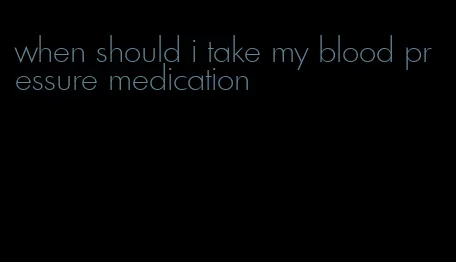 when should i take my blood pressure medication