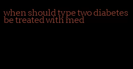 when should type two diabetes be treated with med