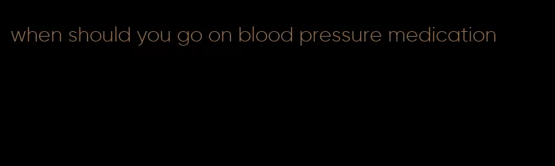 when should you go on blood pressure medication