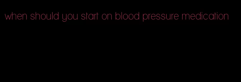 when should you start on blood pressure medication