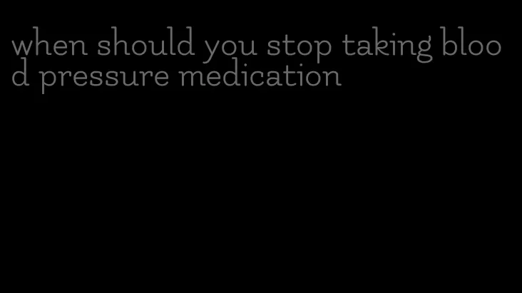 when should you stop taking blood pressure medication