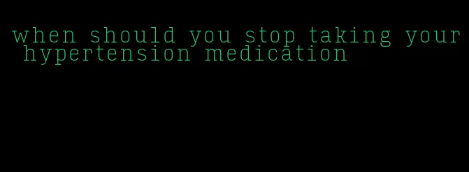 when should you stop taking your hypertension medication