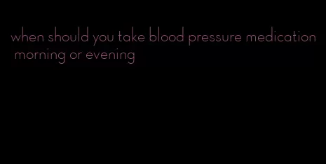 when should you take blood pressure medication morning or evening