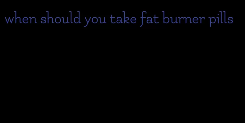 when should you take fat burner pills