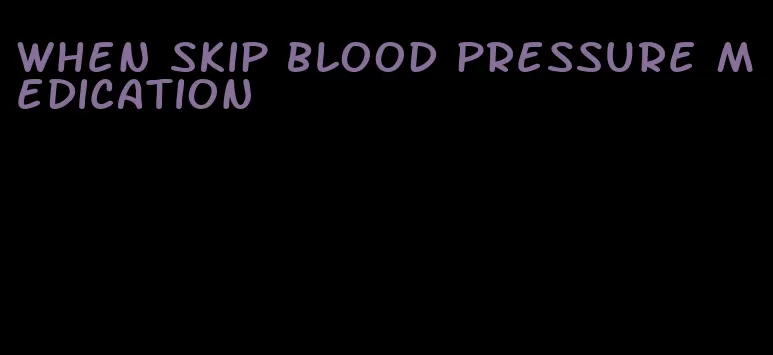 when skip blood pressure medication