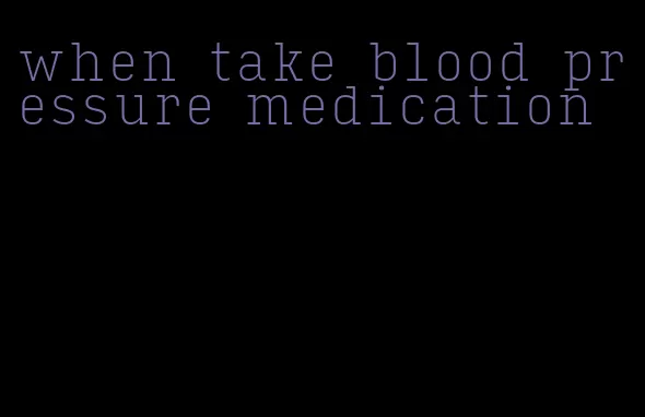 when take blood pressure medication