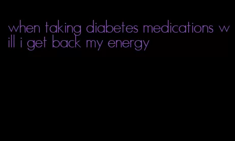 when taking diabetes medications will i get back my energy