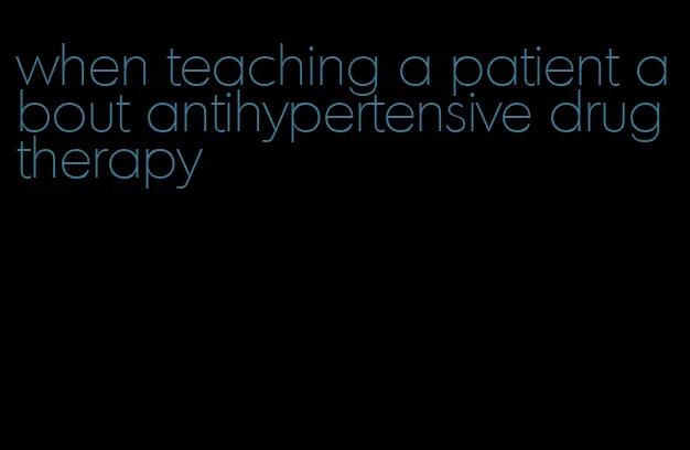 when teaching a patient about antihypertensive drug therapy