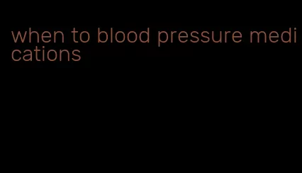 when to blood pressure medications