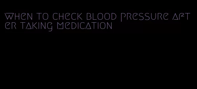 when to check blood pressure after taking medication