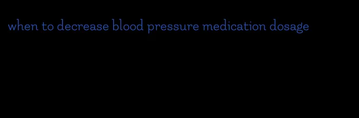 when to decrease blood pressure medication dosage