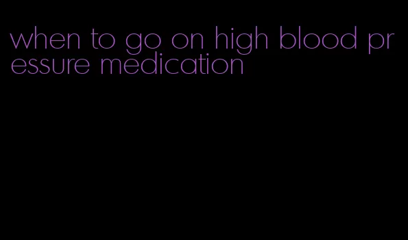 when to go on high blood pressure medication