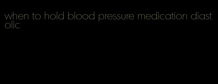 when to hold blood pressure medication diastolic