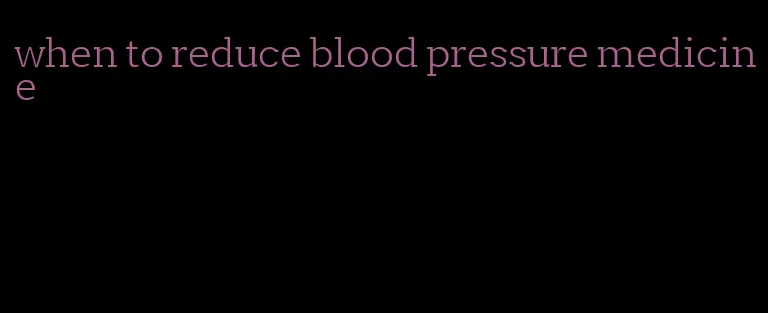 when to reduce blood pressure medicine