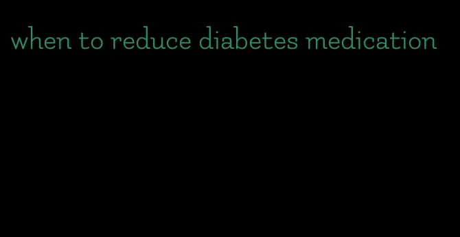 when to reduce diabetes medication