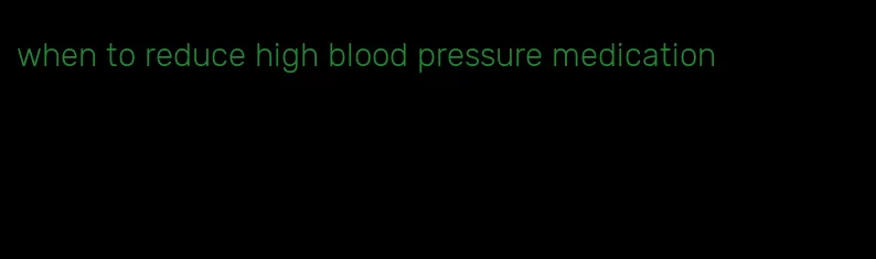 when to reduce high blood pressure medication