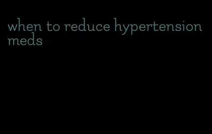 when to reduce hypertension meds