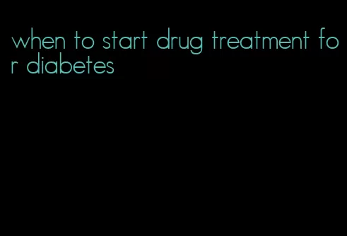 when to start drug treatment for diabetes